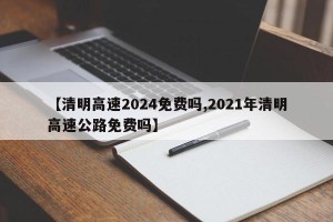 【清明高速2024免费吗,2021年清明高速公路免费吗】