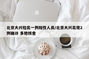 北京大兴检出一例阳性人员/北京大兴出现2例确诊 多地核查