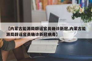 【内蒙古能源局辟谣官员确诊新冠,内蒙古能源局辟谣官员确诊新冠病毒】