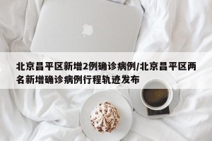 北京昌平区新增2例确诊病例/北京昌平区两名新增确诊病例行程轨迹发布