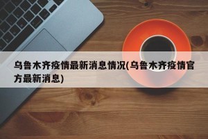 乌鲁木齐疫情最新消息情况(乌鲁木齐疫情官方最新消息)