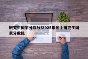 研究生国家分数线/2025年硕士研究生国家分数线