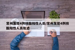常州发现4例核酸阳性人员/常州发现4例核酸阳性人员轨迹