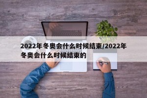 2022年冬奥会什么时候结束/2022年冬奥会什么时候结束的