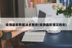 疫情最新数据消息西安(疫情最新情况西安)
