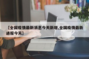 【全国疫情最新消息今天新增,全国疫情最新通报今天】
