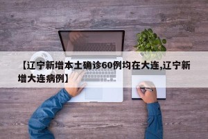 【辽宁新增本土确诊60例均在大连,辽宁新增大连病例】