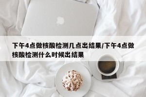 下午4点做核酸检测几点出结果/下午4点做核酸检测什么时候出结果