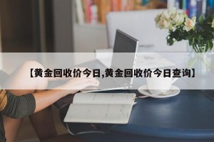 【黄金回收价今日,黄金回收价今日查询】