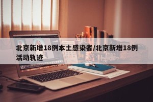 北京新增18例本土感染者/北京新增18例活动轨迹
