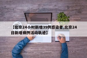 【北京24小时新增39例感染者,北京24日新增病例活动轨迹】