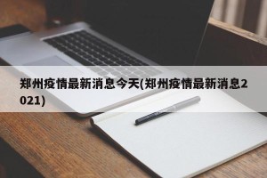 郑州疫情最新消息今天(郑州疫情最新消息2021)