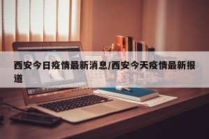 西安今日疫情最新消息/西安今天疫情最新报道