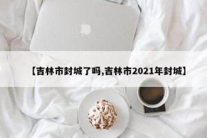 【吉林市封城了吗,吉林市2021年封城】