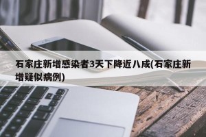 石家庄新增感染者3天下降近八成(石家庄新增疑似病例)