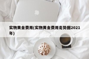 实物黄金费用(实物黄金费用走势图2021年)