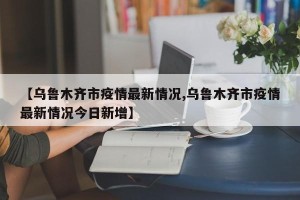 【乌鲁木齐市疫情最新情况,乌鲁木齐市疫情最新情况今日新增】