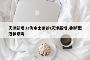 天津新增33例本土确诊/天津新增3例新型冠状病毒