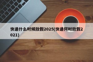 快递什么时候放假2025(快递何时放假2021)