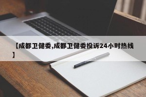 【成都卫健委,成都卫健委投诉24小时热线】