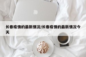 长春疫情的最新情况/长春疫情的最新情况今天