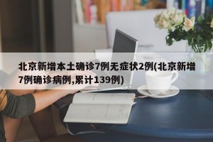 北京新增本土确诊7例无症状2例(北京新增7例确诊病例,累计139例)