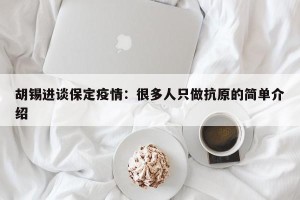 胡锡进谈保定疫情：很多人只做抗原的简单介绍