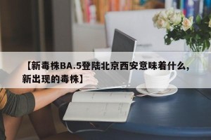【新毒株BA.5登陆北京西安意味着什么,新出现的毒株】
