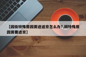 【因极特殊原因需进返京怎么办?,因特殊原因需要进京】