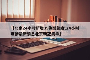 【北京24小时新增39例感染者,24小时疫情最新消息北京新冠病毒】