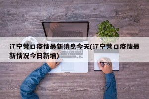辽宁营口疫情最新消息今天(辽宁营口疫情最新情况今日新增)