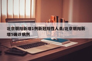 北京朝阳新增1例新冠阳性人员/北京朝阳新增5确诊病例