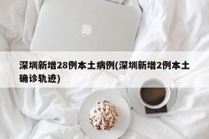 深圳新增28例本土病例(深圳新增2例本土确诊轨迹)
