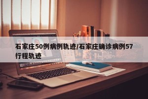 石家庄50例病例轨迹/石家庄确诊病例57行程轨迹