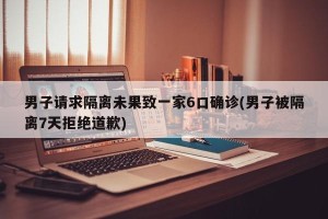 男子请求隔离未果致一家6口确诊(男子被隔离7天拒绝道歉)
