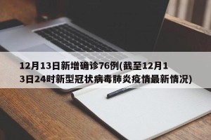 12月13日新增确诊76例(截至12月13日24时新型冠状病毒肺炎疫情最新情况)
