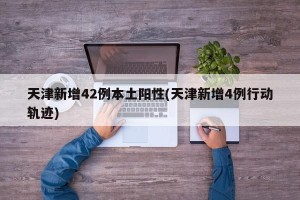 天津新增42例本土阳性(天津新增4例行动轨迹)