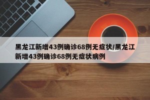 黑龙江新增43例确诊68例无症状/黑龙江新增43例确诊68例无症状病例