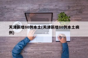 天津新增80例本土(天津新增80例本土病例)