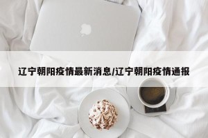 辽宁朝阳疫情最新消息/辽宁朝阳疫情通报