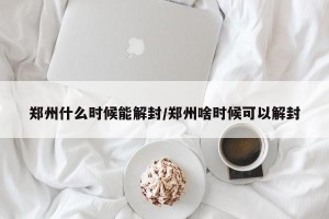郑州什么时候能解封/郑州啥时候可以解封