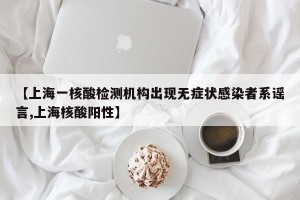 【上海一核酸检测机构出现无症状感染者系谣言,上海核酸阳性】