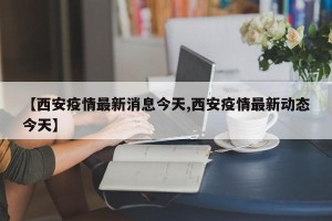 【西安疫情最新消息今天,西安疫情最新动态今天】