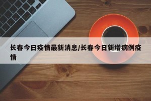 长春今日疫情最新消息/长春今日新增病例疫情