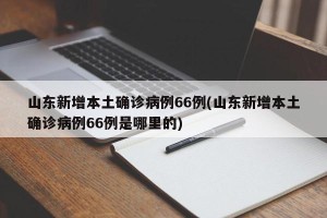 山东新增本土确诊病例66例(山东新增本土确诊病例66例是哪里的)