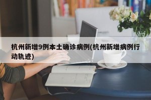 杭州新增9例本土确诊病例(杭州新增病例行动轨迹)