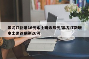 黑龙江新增16例本土确诊病例/黑龙江新增本土确诊病例26例