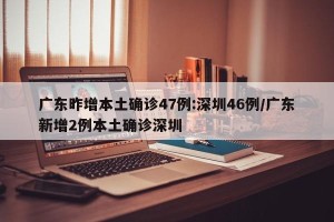 广东昨增本土确诊47例:深圳46例/广东新增2例本土确诊深圳
