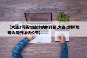【大连2例新增确诊病例详情,大连2例新增确诊病例详情公布】