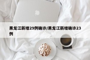 黑龙江新增29例确诊/黑龙江新增确诊23例